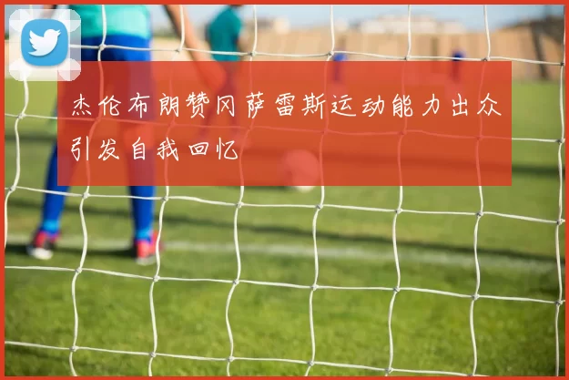 杰伦布朗赞冈萨雷斯运动能力出众引发自我回忆
