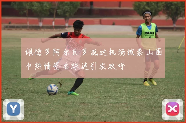 佩德罗阿尔瓦罗抵达机场披泰山围巾热情签名球迷引发欢呼