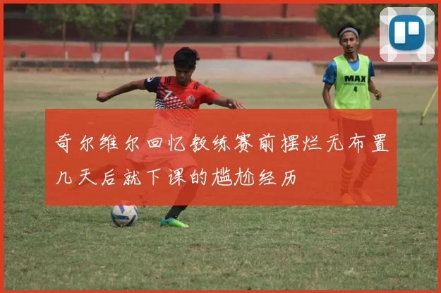奇尔维尔回忆教练赛前摆烂无布置几天后就下课的尴尬经历