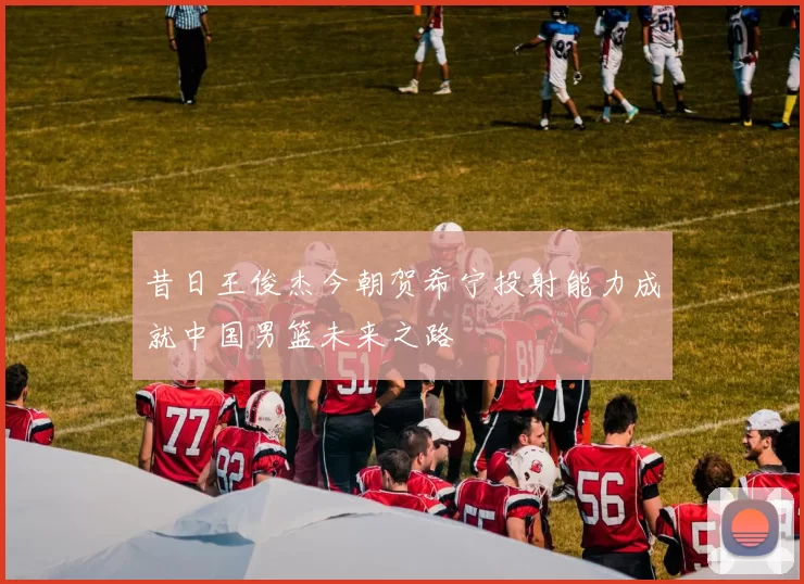 昔日王俊杰今朝贺希宁投射能力成就中国男篮未来之路