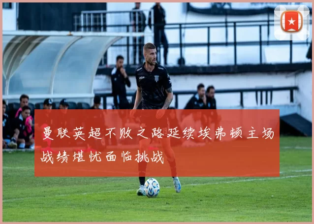 曼联英超不败之路延续埃弗顿主场战绩堪忧面临挑战