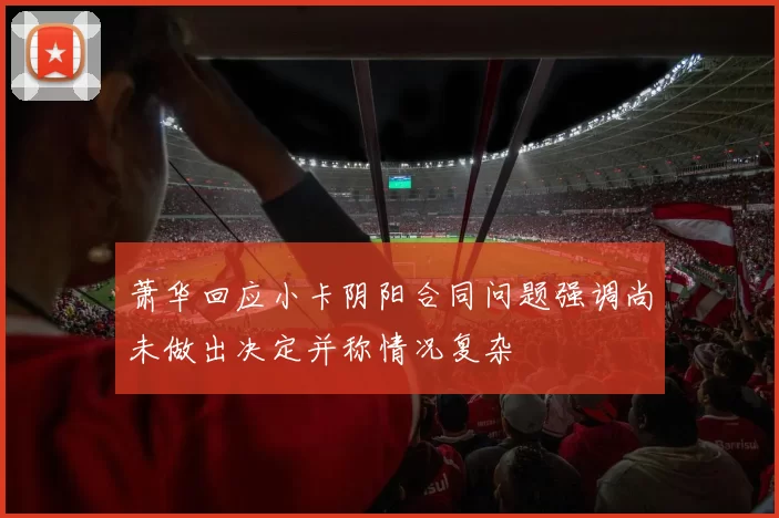 萧华回应小卡阴阳合同问题强调尚未做出决定并称情况复杂