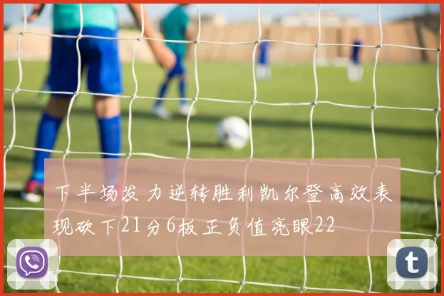 下半场发力逆转胜利凯尔登高效表现砍下21分6板正负值亮眼22