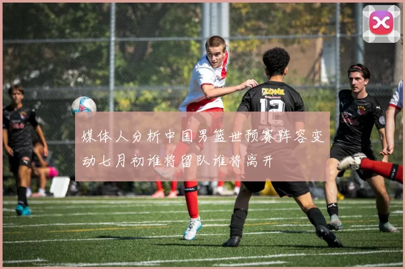 媒体人分析中国男篮世预赛阵容变动七月初谁将留队谁将离开