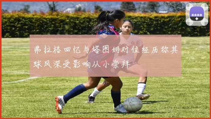 弗拉格回忆与塔图姆对位经历称其球风深受影响从小崇拜