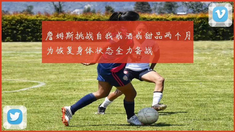 詹姆斯挑战自我戒酒戒甜品两个月为恢复身体状态全力备战