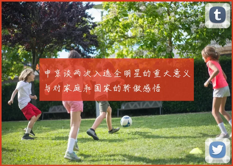 申京谈两次入选全明星的重大意义与对家庭和国家的骄傲感悟
