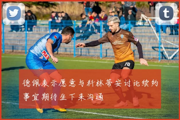 德佩表示愿意与科林蒂安讨论续约事宜期待坐下来沟通