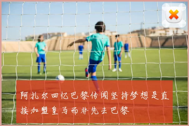 阿扎尔回忆巴黎传闻坚持梦想是直接加盟皇马而非先去巴黎