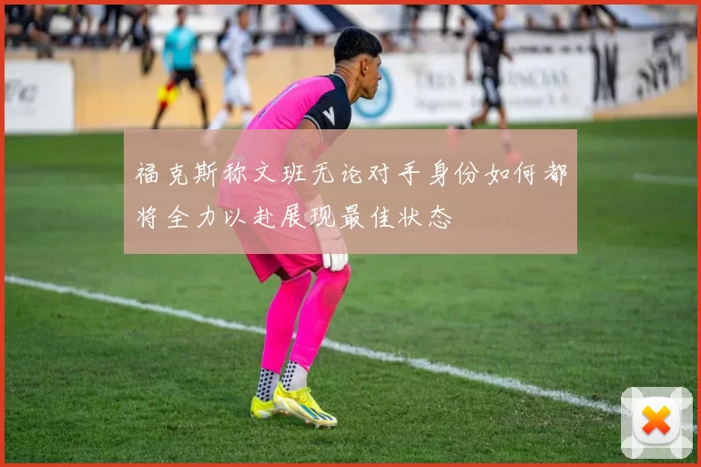 福克斯称文班无论对手身份如何都将全力以赴展现最佳状态