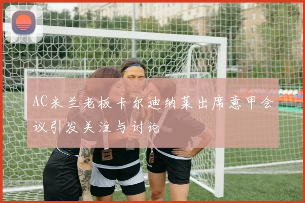 AC米兰老板卡尔迪纳莱出席意甲会议引发关注与讨论