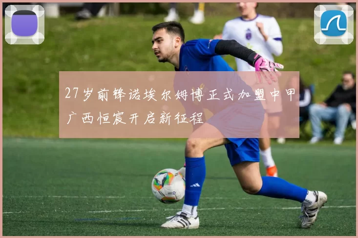 27岁前锋诺埃尔姆博正式加盟中甲广西恒宸开启新征程